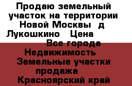 Продаю земельный участок на территории Новой Москвы, д. Лукошкино › Цена ­ 1 450 000 - Все города Недвижимость » Земельные участки продажа   . Красноярский край,Сосновоборск г.